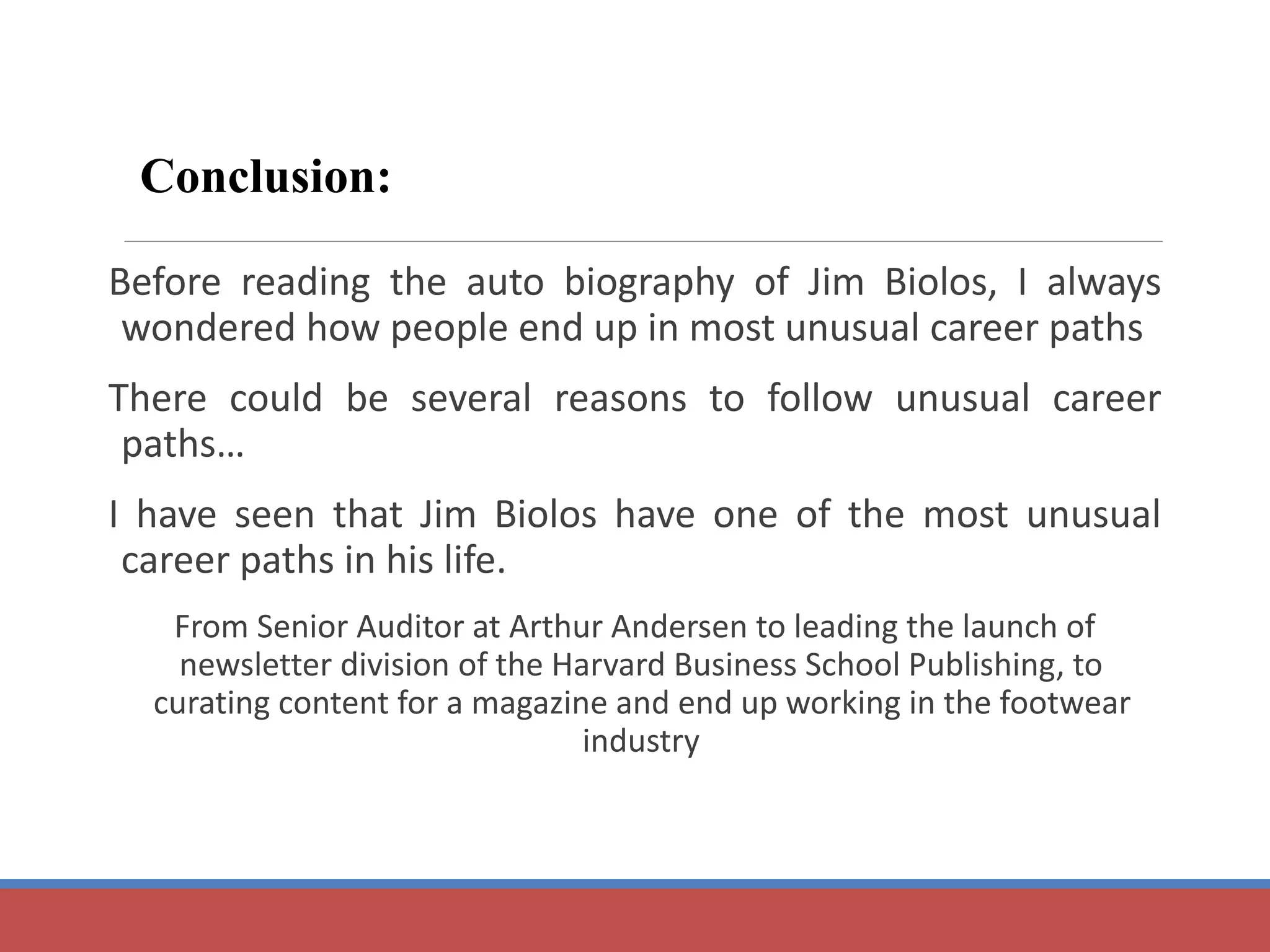 Before reading the auto biography of Jim Biolos, I always 
wondered how people end up in most unusual career paths 
There could be several reasons to follow unusual career 
paths… 
I have seen that Jim Biolos have one of the most unusual 
career paths in his life. 
From Senior Auditor at Arthur Andersen to leading the launch of 
newsletter division of the Harvard Business School Publishing, to 
curating content for a magazine and end up working in the footwear 
industry 
Conclusion: 
 