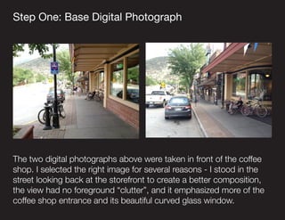 Step One: Base Digital Photograph
The two digital photographs above were taken in front of the coffee
shop. I selected the...