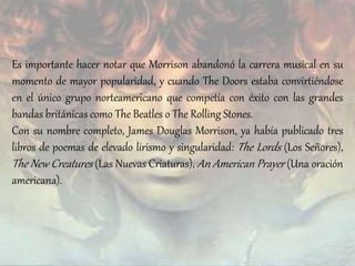 Es importante hacer notar que Morrison abandonó la carrera musical en su
momento de mayor popularidad, y cuando The Doors estaba convirtiéndose
en el único grupo norteamericano que competía con éxito con las grandes
bandas británicas como The Beatles o The Rolling Stones.
Con su nombre completo, James Douglas Morrison, ya había publicado tres
libros de poemas de elevado lirismo y singularidad: The Lords (Los Señores),
The New Creatures (Las Nuevas Criaturas), An American Prayer (Una oración
americana).
 