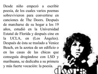 Desde niño empezó a escribir
poesía, de los cuales varios poemas
sobrevivieron para convertirse en
canciones de The Doors. Después
de marcharse de su hogar a los 19
años, estudió en la Universidad
Estatal de Florida y después cine en
la UCLA, en (Los Ángeles).
Después de ésta se traslado a Venice
Beach, en la azotea de un edificio o
en las casas de las chicas que
conseguía drogándose con LSD y
marihuana, se dedicaba a su primera
y más fuerte vocación: la poesía.
 