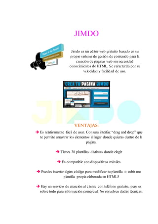JIMDO
Jimdo es un editor web gratuito basado en su
propio sistema de gestión de contenido para la
creación de páginas web sin necesidad
conocimientos de HTML. Se caracteriza por su
velocidad y facilidad de uso.
VENTAJAS:
 Es relativamente fácil de usar. Con una interfaz “drag and drop” que
te permite arrastrar los elementos al lugar donde quieras dentro de la
página.
 Tienes 38 plantillas distintas donde elegir
 Es compatible con dispositivos móviles
 Puedes insertar algún código para modificar tu plantilla o subir una
plantilla propia elaborada en HTML5
 Hay un servicio de atención al cliente con teléfono gratuito, pero es
sobre todo para información comercial. No resuelven dudas técnicas.
 