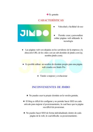  Es gratuita
CARACTERÍSTICAS
● Velocidad y facilidad de uso
● Permite crear y personalizar
online páginas web utilizando la
tecnología
● Las páginas web son alojadas en los servidores de la empresa y la
dirección URL de los sitios son un sub-dominio de jimdo.com (ej.
nombre.jimdo.com).
● Es posible utilizar un nombre de dominio propio para una página
web creada con Jimdo Pro
● Tiende a mejorar y evolucionar
INCONVENIENTES DE JIMBO
★ No puedes usar tu propio dominio en la versión gratuita.
★ El blog es difícil de configurar y no permite hacer SEO en cada
artículo para mejorar el posicionamiento, lo cual hace que tu página
sea difícil de posicionar.
★ No puedes hacer SEO de forma individualizada dentro de cada
página de la web, lo cual dificulta su posicionamiento.
 