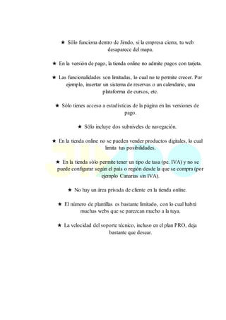 ★ Sólo funciona dentro de Jimdo, si la empresa cierra, tu web
desaparece del mapa.
★ En la versión de pago, la tienda online no admite pagos con tarjeta.
★ Las funcionalidades son limitadas, lo cual no te permite crecer. Por
ejemplo, insertar un sistema de reservas o un calendario, una
plataforma de cursos, etc.
★ Sólo tienes acceso a estadísticas de la página en las versiones de
pago.
★ Sólo incluye dos subniveles de navegación.
★ En la tienda online no se pueden vender productos digitales, lo cual
limita tus posibilidades.
★ En la tienda sólo permite tener un tipo de tasa (pe. IVA) y no se
puede configurar según el país o región desde la que se compra (por
ejemplo Canarias sin IVA).
★ No hay un área privada de cliente en la tienda online.
★ El número de plantillas es bastante limitado, con lo cual habrá
muchas webs que se parezcan mucho a la tuya.
★ La velocidad del soporte técnico, incluso en el plan PRO, deja
bastante que desear.
 