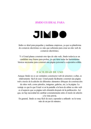 JIMDO ES IDEAL PARA
Jimbo es ideal para pequeñas y medianas empresas, ya que su plataforma
de comercio electrónico es más que suficiente para crear un sitio web de
comercio electrónico.
Y si Usted planea construir otro tipo de sitio web, Jimdo todavía es un
candidato muy bueno para probar, ya que tiene todas las herramientas
básicas necesarias para construir una página personal o corporativa sólida.
FACILIDAD DE USO
Aunque Jimdo no es un verdadero constructor web de arrastrar y soltar, es
relativamente fácil de usar. Usted puede fácilmente construir una página
web a través de la adición de diferentes elementos (bloques de construcción
de sitios web, como párrafos, imágenes, galerías, etc.) a la página. La
ventaja es que lo que Usted ve en la pantalla a la hora de editar su sitio web
es el aspecto que su página web obtendrá después de la publicación. Así
que, no hay necesidad de cambiar constantemente entre el modo de edición
y la vista previa.
En general, Jimdo es muy fácil de usar y aprender a utilizarlo no le toma
más de un par de minutos.
 