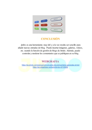 CONCLUSIÓN
jimbo es una herramienta muy útil y a la vez resulta ser sencillo para
añadir nuevas entradas de blog. Puede insertar imágenes, galerías, vídeos,
etc. usando la función de gestión de blogs de Jimdo. Además, puede
controlar y moderar los comentarios que se publiquen en su blog
WEBGRAFIA
https://es.jimdo.com/prensa/comunicados-de-prensa/datos-generales-jimdo/
https://es.slideshare.net/lexrst/jimdo-42129406
 