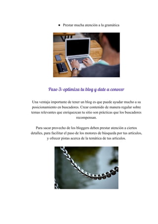 ● Prestar​ ​mucha​ ​atención​ ​a​ ​la​ ​gramática
 
Paso​ ​3:​ ​optimiza​ ​tu​ ​blog​ ​y​ ​date​ ​a​ ​conocer 
 
Una​ ​ventaja​ ​importante​ ​de​ ​tener​ ​un​ ​blog​ ​es​ ​que​ ​puede​ ​ayudar​ ​mucho​ ​a​ ​su
posicionamiento​ ​en​ ​buscadores.​ ​Crear​ ​contenido​ ​de​ ​manera​ ​regular​ ​sobre
temas​ ​relevantes​ ​que​ ​enriquezcan​ ​tu​ ​sitio​ ​son​ ​prácticas​ ​que​ ​los​ ​buscadores
recompensan.
Para​ ​sacar​ ​provecho​ ​de​ ​los​ ​bloggers​ ​deben​ ​prestar​ ​atención​ ​a​ ​ciertos
detalles,​ ​para​ ​facilitar​ ​el​ ​paso​ ​de​ ​los​ ​motores​ ​de​ ​búsqueda​ ​por​ ​tus​ ​artículos,
y​ ​ofrecer​ ​pistas​ ​acerca​ ​de​ ​la​ ​temática​ ​de​ ​tus​ ​artículos.
 
 
