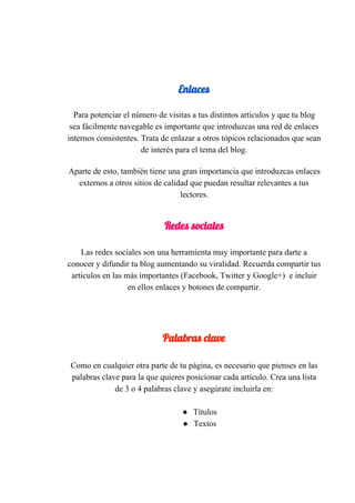  
Enlaces 
  
Para​ ​potenciar​ ​el​ ​número​ ​de​ ​visitas​ ​a​ ​tus​ ​distintos​ ​artículos​ ​y​ ​que​ ​tu​ ​blog
sea​ ​fácilmente​ ​navegable​ ​es​ ​importante​ ​que​ ​introduzcas​ ​una​ ​red​ ​de​ ​enlaces
internos​ ​consistentes.​ ​Trata​ ​de​ ​enlazar​ ​a​ ​otros​ ​tópicos​ ​relacionados​ ​que​ ​sean
de​ ​interés​ ​para​ ​el​ ​tema​ ​del​ ​blog.
 
Aparte​ ​de​ ​esto,​ ​también​ ​tiene​ ​una​ ​gran​ ​importancia​ ​que​ ​introduzcas​ ​enlaces
externos​ ​a​ ​otros​ ​sitios​ ​de​ ​calidad​ ​que​ ​puedan​ ​resultar​ ​relevantes​ ​a​ ​tus
lectores.
 
Redes​ ​sociales 
 
Las​ ​redes​ ​sociales​ ​son​ ​una​ ​herramienta​ ​muy​ ​importante​ ​para​ ​darte​ ​a
conocer​ ​y​ ​difundir​ ​tu​ ​blog​ ​aumentando​ ​su​ ​viralidad.​ ​Recuerda​ ​compartir​ ​tus
artículos​ ​en​ ​las​ ​más​ ​importantes​ ​(Facebook,​ ​Twitter​ ​y​ ​Google+)​ ​​ ​e​ ​incluir
en​ ​ellos​ ​enlaces​ ​y​ ​botones​ ​de​ ​compartir.
 
 
 
Palabras​ ​clave 
Como​ ​en​ ​cualquier​ ​otra​ ​parte​ ​de​ ​tu​ ​página,​ ​es​ ​necesario​ ​que​ ​pienses​ ​en​ ​las
palabras​ ​clave​ ​para​ ​la​ ​que​ ​quieres​ ​posicionar​ ​cada​ ​artículo.​​ ​Crea​ ​una​ ​lista
de​ ​3​ ​o​ ​4​ ​palabras​ ​clave​ ​y​ ​asegúrate​ ​incluirla​ ​en:
● Títulos
● Textos
 
 
 
