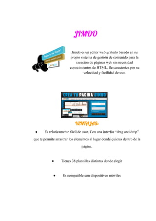 JIMDO 
Jimdo​ ​es​ ​un​ ​editor​ ​web​ ​gratuito​ ​basado​ ​en​ ​su
propio​ ​sistema​ ​de​ ​gestión​ ​de​ ​contenido​ ​para​ ​la
creación​ ​de​ ​páginas​ ​web​ ​sin​ ​necesidad
conocimientos​ ​de​ ​HTML.​ ​Se​ ​caracteriza​ ​por​ ​su
velocidad​ ​y​ ​facilidad​ ​de​ ​uso.
VENTAJAS: 
● Es​ ​relativamente​ ​fácil​ ​de​ ​usar.​ ​Con​ ​una​ ​interfaz​ ​“drag​ ​and​ ​drop”
que​ ​te​ ​permite​ ​arrastrar​ ​los​ ​elementos​ ​al​ ​lugar​ ​donde​ ​quieras​ ​dentro​ ​de​ ​la
página.
● Tienes​ ​38​ ​plantillas​ ​distintas​ ​donde​ ​elegir
● Es​ ​compatible​ ​con​ ​dispositivos​ ​móviles
 