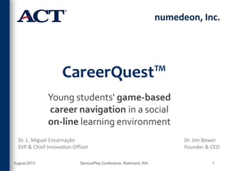 CareerQuest™
Young students' game-based
career navigation in a social
on-line learning environment
numedeon, Inc.
Dr. L. Miguel Encarnação
SVP & Chief Innovation Officer
Dr. Jim Bower
Founder & CEO
August 2013 SeriousPlay Conference, Redmond, WA 1
 