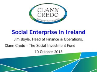 Social Enterprise in Ireland
Jim Boyle, Head of Finance & Operations,
Clann Credo - The Social Investment Fund
10 October 2013

1

 