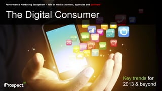 Performance Marketing Ecosystem – role of media channels, agencies and partners”
The Digital Consumer
Key trends for
2013 & beyond
 
