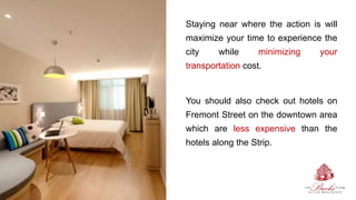 Staying near where the action is will
maximize your time to experience the
city while minimizing your
transportation cost.
You should also check out hotels on
Fremont Street on the downtown area
which are less expensive than the
hotels along the Strip.
 