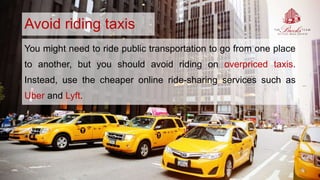 Avoid riding taxis
You might need to ride public transportation to go from one place
to another, but you should avoid riding on overpriced taxis.
Instead, use the cheaper online ride-sharing services such as
Uber and Lyft.
 