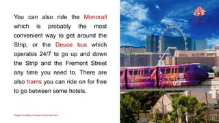 You can also ride the Monorail
which is probably the most
convenient way to get around the
Strip, or the Deuce bus which
operates 24/7 to go up and down
the Strip and the Fremont Street
any time you need to. There are
also trams you can ride on for free
to go between some hotels.
Image Courtesy of www.lvmonorail.com
 
