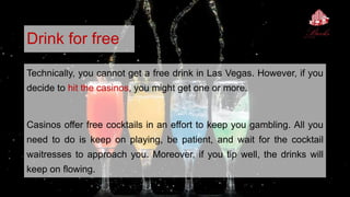 Drink for free
Technically, you cannot get a free drink in Las Vegas. However, if you
decide to hit the casinos, you might get one or more.
Casinos offer free cocktails in an effort to keep you gambling. All you
need to do is keep on playing, be patient, and wait for the cocktail
waitresses to approach you. Moreover, if you tip well, the drinks will
keep on flowing.
 