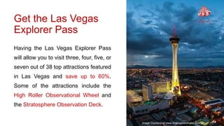 Get the Las Vegas
Explorer Pass
Having the Las Vegas Explorer Pass
will allow you to visit three, four, five, or
seven out of 38 top attractions featured
in Las Vegas and save up to 60%.
Some of the attractions include the
High Roller Observational Wheel and
the Stratosphere Observation Deck.
Image Courtesy of www.stratospherehotel.com
 
