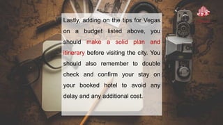 Lastly, adding on the tips for Vegas
on a budget listed above, you
should make a solid plan and
itinerary before visiting the city. You
should also remember to double
check and confirm your stay on
your booked hotel to avoid any
delay and any additional cost.
 