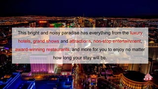 This bright and noisy paradise has everything from the luxury
hotels, grand shows and attractions, non-stop entertainment,
award-winning restaurants, and more for you to enjoy no matter
how long your stay will be.
 