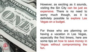 However, as exciting as it sounds,
visiting the Sin City can be just as
expensive. There is no need to
worry much though, as it is
definitely possible to explore Las
Vegas on a budget.
For those who are planning on
having a vacation in Las Vegas,
especially the first timers, here are
some tips on how to save money in
Vegas without compromising the
fun.
 