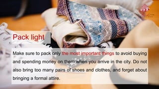 Pack light
Make sure to pack only the most important things to avoid buying
and spending money on them when you arrive in the city. Do not
also bring too many pairs of shoes and clothes, and forget about
bringing a formal attire.
 
