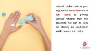 Instead, make room in your
luggage for sunscreen and a
light jacket to protect
yourself whether from the
scorching hot sun or from
the blasting air conditioner
inside casinos and malls.
 