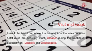 Visit mid-week
It would be best to schedule it in the middle of the week because
hotel rates are definitely much cheaper during the weekdays,
especially on Tuesdays and Wednesdays.
 
