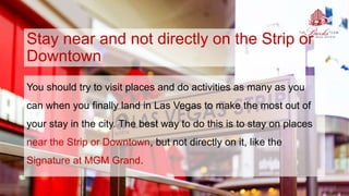 Stay near and not directly on the Strip or
Downtown
You should try to visit places and do activities as many as you
can when you finally land in Las Vegas to make the most out of
your stay in the city. The best way to do this is to stay on places
near the Strip or Downtown, but not directly on it, like the
Signature at MGM Grand.
 
