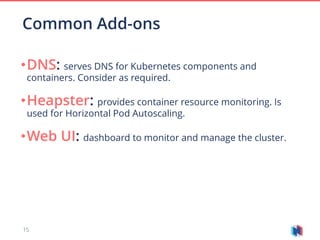 15
•DNS: serves DNS for Kubernetes components and
containers. Consider as required.
•Heapster: provides container resource monitoring. Is
used for Horizontal Pod Autoscaling.
•Web UI: dashboard to monitor and manage the cluster.
Common Add-ons
 