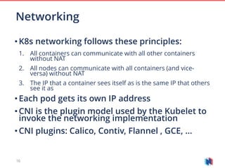 16
• K8s networking follows these principles:
1. All containers can communicate with all other containers
without NAT
2. All nodes can communicate with all containers (and vice-
versa) without NAT
3. The IP that a container sees itself as is the same IP that others
see it as
• Each pod gets its own IP address
• CNI is the plugin model used by the Kubelet to
invoke the networking implementation
• CNI plugins: Calico, Contiv, Flannel , GCE, …
Networking
 