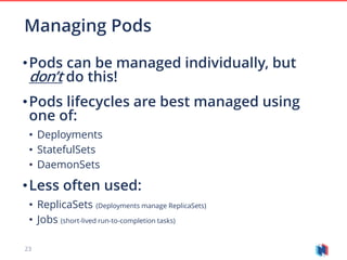 23
•Pods can be managed individually, but
don’t do this!
•Pods lifecycles are best managed using
one of:
• Deployments
• StatefulSets
• DaemonSets
•Less often used:
• ReplicaSets (Deployments manage ReplicaSets)
• Jobs (short-lived run-to-completion tasks)
Managing Pods
 