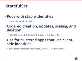 25
•Pods with stable identities
• names, network, storage
•Ordered creation, updates, scaling, and
deletion
• Pods are created, and named, in order from {0…N-1}
•Use for clustered apps that use client-
side identities
• ZooKeeperAddresses: “zoo-1:2181, zoo-2:2181, zoo-3:2181”
StatefulSet
 
