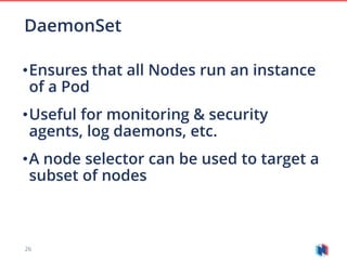 26
•Ensures that all Nodes run an instance
of a Pod
•Useful for monitoring & security
agents, log daemons, etc.
•A node selector can be used to target a
subset of nodes
DaemonSet
 