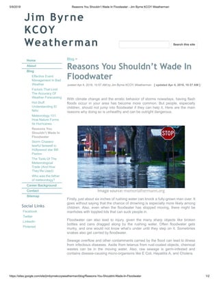 5/9/2018 Reasons You Shouldn’t Wade In Floodwater - Jim Byrne KCOY Weatherman
https://sites.google.com/site/jimbyrnekcoyweatherman/blog/Reasons-You-Shouldnt-Wade-In-Floodwater 1/2
Jim Byrne
KCOY
Weatherman
Home
About
Blog
Effective Event
Management In Bad
Weather
Factors That Limit
The Accuracy Of
Weather Forecasting
Hot Stuff:
Understanding El
Niño
Meteorology 101:
How Nature Forms
Its Hurricanes
Reasons You
Shouldn’t Wade In
Floodwater
Storm Chasers’
tearful farewell to
Hollywood star Bill
Paxton
The Tools Of The
Meteorological
Trade (And How
They’Re Used)
Who was the father
of meteorology?
Career Background
Contact
Sitemap
Social Links
Facebook
Twitter
LinkedIn
Pinterest
Blog >
Reasons You Shouldn’t Wade In
Floodwater
posted Apr 4, 2018, 10:57 AM by Jim Byrne KCOY Weatherman [ updated Apr 4, 2018, 10:57 AM ]
With climate change and the erratic behavior of storms nowadays, having flash
floods occur in your area has become more common. But people, especially
children, should not jump into floodwater if they can help it. Here are the main
reasons why doing so is unhealthy and can be outright dangerous.
Image source: memorialhermann.org
Firstly, just about six inches of rushing water can knock a fully-grown man over. It
goes without saying that the chance of drowning is especially more likely among
children. Also, even when the floodwater has stopped moving, there might be
manholes with toppled lids that can suck people in.
Floodwater can also lead to injury, given the many sharp objects like broken
bottles and cans dragged along by the rushing water. Often floodwater gets
murky, and one would not know what’s under until they step on it. Sometimes
snakes also get carried by floodwater.
Sewage overflow and other contaminants carried by the flood can lead to illness
from infectious diseases. Aside from tetanus from rust-coated objects, chemical
wastes can be in the moving water. Also, raw sewage is germ-infested and
contains disease-causing micro-organisms like E Coli, Hepatitis A, and Cholera.
Search this site
 