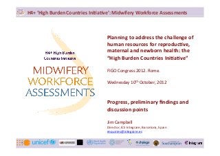 `	
  
H4+	
  ‘High	
  Burden	
  Countries	
  Ini4a4ve’:	
  Midwifery	
  Workforce	
  Assessments	
  



                                              Planning	
  to	
  address	
  the	
  challenge	
  of	
  
                                              human	
  resources	
  for	
  reproduc4ve,	
  
                                              maternal	
  and	
  newborn	
  health:	
  the	
  
                                              “High	
  Burden	
  Countries	
  Ini4a4ve”	
  
                                              	
  
                                              FIGO	
  Congress	
  2012.	
  Rome.	
  
                                              	
  
                                              Wednesday	
  10th	
  October,	
  2012	
  
                                              	
  
                                              	
  
                                              Progress,	
  preliminary	
  ﬁndings	
  and	
  
                                              discussion	
  points	
  
                                              	
  
                                              Jim	
  Campbell	
  
                                              Director,	
  ICS	
  Integrare,	
  Barcelona,	
  Spain	
  
                                              enquiries@integrare.es	
  	
  


                                                `	
  
 