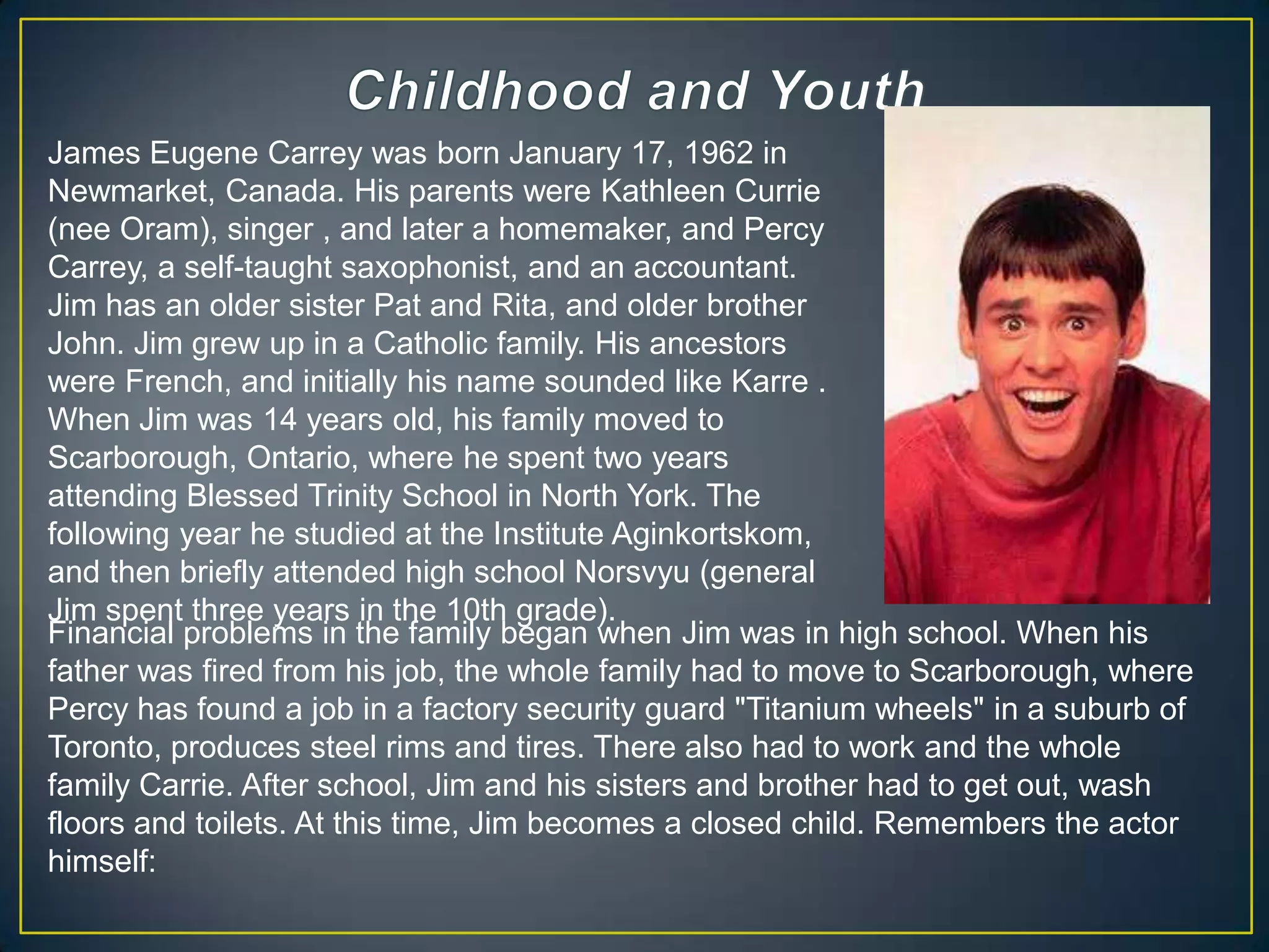 Childhood and YouthJames Eugene Carrey was born January 17, 1962 in Newmarket, Canada. His parents were Kathleen Currie (nee Oram), singer , and later a homemaker, and Percy Carrey, a self-taught saxophonist, and an accountant. Jim has an older sister Pat and Rita, and older brother John. Jim grew up in a Catholic family. His ancestors were French, and initially his name sounded like Karre . When Jim was 14 years old, his family moved to Scarborough, Ontario, where he spent two years attending Blessed Trinity School in North York. The following year he studied at the Institute Aginkortskom, and then briefly attended high school Norsvyu (general Jim spent three years in the 10th grade).Financial problems in the family began when Jim was in high school. When his father was fired from his job, the whole family had to move to Scarborough, where Percy has found a job in a factory security guard "Titanium wheels" in a suburb of Toronto, produces steel rims and tires. There also had to work and the whole family Carrie. After school, Jim and his sisters and brother had to get out, wash floors and toilets. At this time, Jim becomes a closed child. Remembers the actor himself: