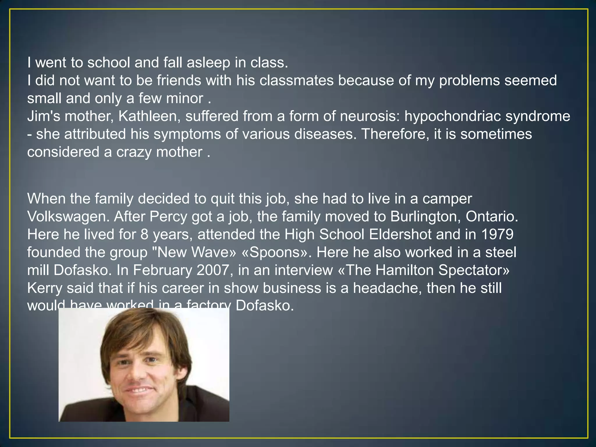 I went to school and fall asleep in class.I did not want to be friends with his classmates because of my problems seemed small and only a few minor .Jim's mother, Kathleen, suffered from a form of neurosis: hypochondriac syndrome - she attributed his symptoms of various diseases. Therefore, it is sometimes considered a crazy mother .When the family decided to quit this job, she had to live in a camper Volkswagen. After Percy got a job, the family moved to Burlington, Ontario. Here he lived for 8 years, attended the High School Eldershot and in 1979 founded the group "New Wave» «Spoons». Here he also worked in a steel mill Dofasko. In February 2007, in an interview «The Hamilton Spectator» Kerry said that if his career in show business is a headache, then he still would have worked in a factory Dofasko.