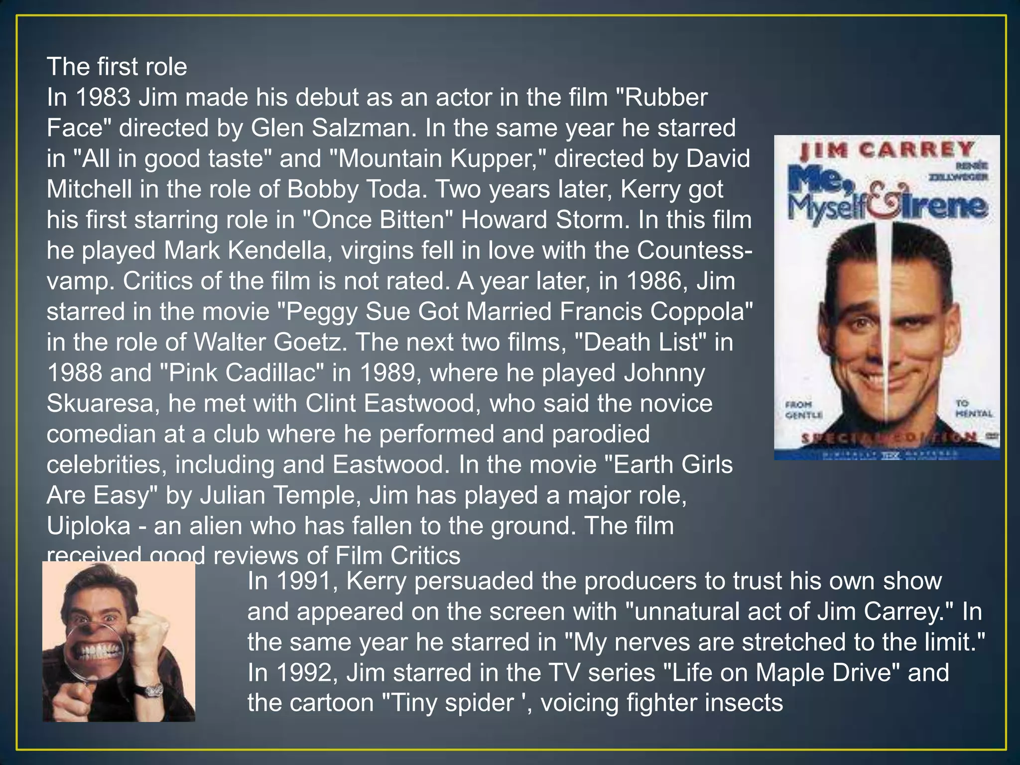 The first roleIn 1983 Jim made his debut as an actor in the film "Rubber Face" directed by Glen Salzman. In the same year he starred in "All in good taste" and "Mountain Kupper," directed by David Mitchell in the role of Bobby Toda. Two years later, Kerry got his first starring role in "Once Bitten" Howard Storm. In this film he played Mark Kendella, virgins fell in love with the Countess-vamp. Critics of the film is not rated. A year later, in 1986, Jim starred in the movie "Peggy Sue Got Married Francis Coppola" in the role of Walter Goetz. The next two films, "Death List" in 1988 and "Pink Cadillac" in 1989, where he played Johnny Skuaresa, he met with Clint Eastwood, who said the novice comedian at a club where he performed and parodied celebrities, including and Eastwood. In the movie "Earth Girls Are Easy" by Julian Temple, Jim has played a major role, Uiploka - an alien who has fallen to the ground. The film received good reviews of Film CriticsIn 1991, Kerry persuaded the producers to trust his own show and appeared on the screen with "unnatural act of Jim Carrey." In the same year he starred in "My nerves are stretched to the limit." In 1992, Jim starred in the TV series "Life on Maple Drive" and the cartoon "Tiny spider ', voicing fighter insects