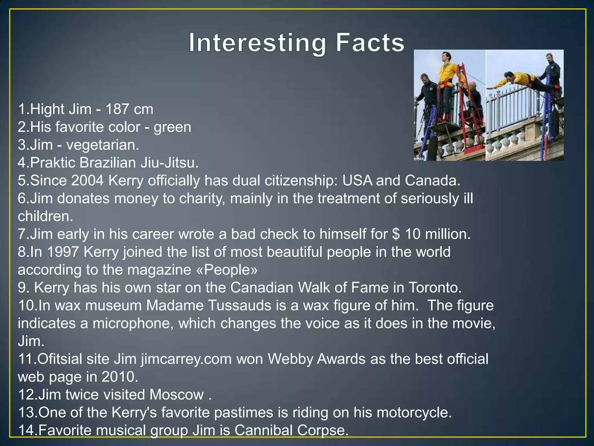 Interesting Facts1.Hight Jim - 187 cm 2.His favorite color - green 3.Jim - vegetarian. 4.Praktic Brazilian Jiu-Jitsu. 5.Since 2004 Kerry officially has dual citizenship: USA and Canada. 6.Jim donates money to charity, mainly in the treatment of seriously ill children.7.Jim early in his career wrote a bad check to himself for $ 10 million. 8.In 1997 Kerry joined the list of most beautiful people in the world according to the magazine «People» 9. Kerry has his own star on the Canadian Walk of Fame in Toronto.10.In wax museum Madame Tussauds is a wax figure of him.  The figure indicates a microphone, which changes the voice as it does in the movie, Jim. 11.Ofitsial site Jim jimcarrey.com won Webby Awards as the best official web page in 2010. 12.Jim twice visited Moscow .13.One of the Kerry's favorite pastimes is riding on his motorcycle. 14.Favorite musical group Jim is Cannibal Corpse. 