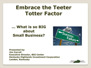 Embrace the Teeter
       Totter Factor

 … What is so BIG
     about
 Small Business?


Presented by:
Jim Carroll
Executive Director, BIG Center
Kentucky Highlands Investment Corporation
London, Kentucky
 