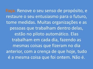 Faça.Renove o seu senso de propósito, e restaure o seu entusiasmo para o futuro, tome medidas. Muitas organizações e as pessoas que trabalham dentro delas, estão no piloto automático. Elas trabalham em cada dia, fazendo as mesmas coisas que fizeram no dia anterior, com a crença de que hoje, tudo é a mesma coisa que foi ontem. Não é.