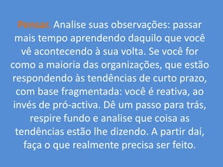 Pensar.Analise suas observações: passar mais tempo aprendendo daquilo que você vê acontecendo à sua volta. Se você for como a maioria das organizações, que estão respondendo às tendências de curto prazo, com base fragmentada: você é reativa, ao invés de pró-activa. Dê um passo para trás, respire fundo e analise que coisa as tendências estão lhe dizendo. A partir daí, faça o que realmente precisa ser feito. 