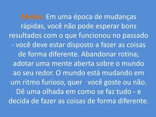 Mudar.Em uma época de mudanças rápidas, você não pode esperar bons resultados com o que funcionou no passado - você deve estar disposto a fazer as coisas de forma diferente. Abandonar rotina; adotar uma mente aberta sobre o mundo ao seu redor. O mundo está mudando em um ritmo furioso, quer   você goste ou não. Dê uma olhada em como se faz tudo - e decida de fazer as coisas de forma diferente.