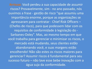 Arriscar.Você perdeu a sua capacidade de assumir riscos? Provavelmente, sim - no ano passado, nós ouvimos a frase - gestão de risco "que assumiu uma importância enorme, porque as organizações se apressaram para contratar - Chief Risk Officers – (Chefes de risco), para que podessem lidar com os requisitos de conformidade à legislação do - Sarbanes-Oxley". Mas, ao mesmo tempo em que você trabalha para gerenciar e minimizar os riscos, o mercado está mudando, seus clientes estão abandonando você, e suas margens estão encolhendo! Não são estes os riscos maiores para gerenciar? Assumir riscos é fundamental para seu sucesso futuro – não lave esse bebe inovação com a água suja da conformidade.