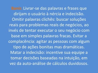 Banir.Livrar-se das palavras e frases que dirijam o usuário à nércia e indecisão. Omitir palavras clichês: buscar soluções reais para problemas reais de negócios, ao invés de tentar executar o seu negócio com base em simples palavras fracas. Evitar a complacência: agitar as pessoas com algum tipo de ações bonitas mas dramáticas. Matar a indecisão: incentive sua equipe a tomar decisões baseadas na intuição, em vez da auto-análise de cálculos duvidosos.