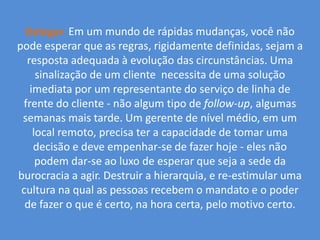 Delegar.Em um mundo de rápidas mudanças, você não pode esperar que as regras, rigidamente definidas, sejam a resposta adequada à evolução das circunstâncias. Uma sinalização de um cliente  necessita de uma solução imediata por um representante do serviço de linha de frente do cliente - não algum tipo de follow-up, algumas semanas mais tarde. Um gerente de nível médio, em um local remoto, precisa ter a capacidade de tomar uma decisão e deve empenhar-se de fazer hoje - eles não podem dar-se ao luxo de esperar que seja a sede da burocracia a agir. Destruir a hierarquia, e re-estimular uma cultura na qual as pessoas recebem o mandato e o poder de fazer o que é certo, na hora certa, pelo motivo certo.