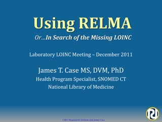 Using RELMA
  Or…In Search of the Missing LOINC

Laboratory LOINC Meeting – December 2011


   James T. Case MS, DVM, PhD
  Health Program Specialist, SNOMED CT
       National Library of Medicine




            ©2011 Regenstrief Institute and James Case
 