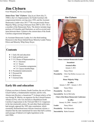 Jim Clyburn
House Assistant Democratic Leader
Incumbent
Assumed office
January 3, 2011
Leader Nancy Pelosi
Preceded by Chris Van Hollen (Assistant to the
Leader)
House Majority Whip
In office
January 3, 2007 – January 3, 2011
Leader Nancy Pelosi
Preceded by Roy Blunt
Succeeded by Kevin McCarthy
Chair of the House Democratic Conference
In office
January 16, 2006 – January 3, 2007
Leader Nancy Pelosi
Preceded by Bob Menendez
Succeeded by Rahm Emanuel
Jim Clyburn
From Wikipedia, the free encyclopedia
James Enos "Jim" Clyburn /ˈklaɪˌbɜːrn/ (born July 21,
1940) is the U.S. Representative for South Carolina's 6th
congressional district, serving since 1993, and the Assistant
Democratic Leader since 2011.[1] He was previously House
Majority Whip, serving in that post from 2007 to 2011. He is
a member of the Democratic Party. The district includes large
portions of Columbia and Charleston, as well as several rural
areas between them. Clyburn is the current dean of the South
Carolina congressional delegation.
As Assistant Democratic Leader, he is the third-ranking
Democrat in the House behind House Minority Leader Nancy
Pelosi and Minority Whip Steny Hoyer.
Contents
1 Early life and education
2 Early political career
3 U.S. House of Representatives
3.1 Elections
3.2 Tenure
3.3 Committee assignments
3.4 Caucus memberships
4 Presidential endorsements
5 Personal life
6 References
7 External links
Early life and education
Clyburn was born in Sumter, South Carolina, the son of Enos
Lloyd Clyburn, a fundamentalist minister, and his wife,
Almeta (née Dizzley), a beautician.[2] A distant relative of his
was George W. Murray, an organizer for the Colored Farmers
Alliance (CFA), who was elected as a Republican South
Carolina Congressman in the 53rd and 54th U.S. Congresses
in the late nineteenth century. He and other black politicians
had strongly opposed the 1895 state constitution, which
essentially disfranchised most African-American citizens, a
situation that the state maintained for more than half a century
until passage of federal civil rights legislation in the
mid-1960s.
Jim Clyburn - Wikipedia https://en.wikipedia.org/wiki/Jim_Clyburn
1 of 8 3/15/2017 12:01 PM
 