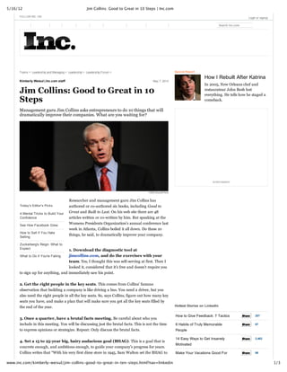 5/16/12 Jim Collins: Good to Great in 10 Steps | Inc.com
1/3www.inc.com/kimberly‑weisul/jim‑collins‑good‑to‑great‑in‑ten‑steps.html?nav=linkedin
May 7, 2012Kimberly Weisul | Inc.com staff
 
Today's Editor's Picks
4 Mental Tricks to Build Your
Confidence
See How Facebook Grew
How to Sell if You Hate
Selling
Zuckerberg's Reign: What to
Expect
What to Do if You're Failing
Topics >  Leadership and Managing >  Leadership >  Leadership Forum > 
Jim Collins: Good to Great in 10
Steps
Management guru Jim Collins asks entrepreneurs to do 10 things that will
dramatically improve their companies. What are you waiting for?
HSM Brasil/Flickr
Researcher and management guru Jim Collins has
authored or co­authored six books, including Good to
Great and Built to Last. On his web site there are 48
articles written or co­written by him. But speaking at the
Womens Presidents Organization’s annual conference last
week in Atlanta, Collins boiled it all down. Do these 10
things, he said, to dramatically improve your company.
1. Download the diagnostic tool at
jimcollins.com, and do the exercises with your
team. Yes, I thought this was self­serving at first. Then I
looked it, considered that it’s free and doesn't require you
to sign up for anything, and immediately saw his point. 
2. Get the right people in the key seats. This comes from Collins’ famous
observation that building a company is like driving a bus. You need a driver, but you
also need the right people in all the key seats. So, says Collins, figure out how many key
seats you have, and make a plan that will make sure you get all the key seats filled by
the end of the year. 
3. Once a quarter, have a brutal facts meeting. Be careful about who you
include in this meeting. You will be discussing just the brutal facts. This is not the time
to express opinions or strategize. Repeat: Only discuss the brutal facts.
4. Set a 15 to 25­year big, hairy audacious goal (BHAG). This is a goal that is
concrete enough, and ambitious enough, to guide your company’s progress for years.
Collins writes that “With his very first dime store in 1945, Sam Walton set the BHAG to
Special Report
How I Rebuilt After Katrina
In 2005, New Orleans chef and
restaurateur John Besh lost
everything. He tells how he staged a
comeback.
Hottest Stories on LinkedIn
How to Give Feedback: 7 Tactics
6 Habits of Truly Memorable
People
14 Easy Ways to Get Insanely
Motivated
Make Your Vacations Good For
FOLLOW INC. ON:              Login or signup
Search Inc.com
 
ADVERTISEMENT
ShareShare 207
ShareShare 67
ShareShare 2,462
ShareShare 86
 