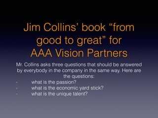 Jim Collins’ book “from
good to great” for
AAA Vision Partners
Mr. Collins asks three questions that should be answered
by everybody in the company in the same way. Here are
the questions:
what is the passion?
what is the economic yard stick?
what is the unique talent?
 
