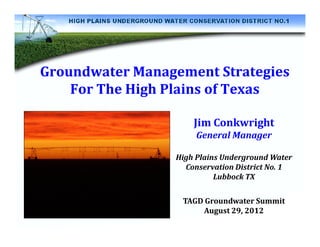 Groundwater Management Strategies
    For The High Plains of Texas

                     Jim Conkwright
                      General Manager

                 High Plains Underground Water
                   Conservation District No. 1
                           Lubbock TX

                  TAGD Groundwater Summit
                      August 29, 2012
 